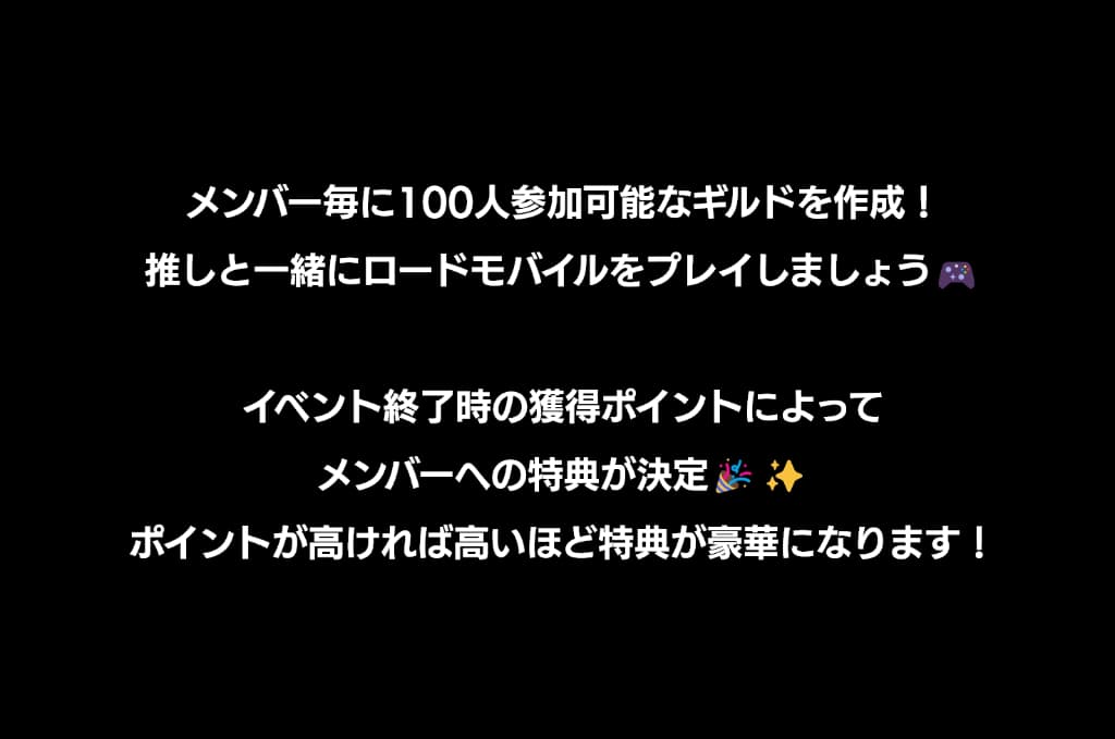 メンバー毎に100人参加可能なギルドを作成！推しと一緒にロードモバイルをプレイしましょう！イベント終了時の獲得ポイントによってメンバーへの特典が決定！ポイントが高ければ高いほど特典が豪華になります！