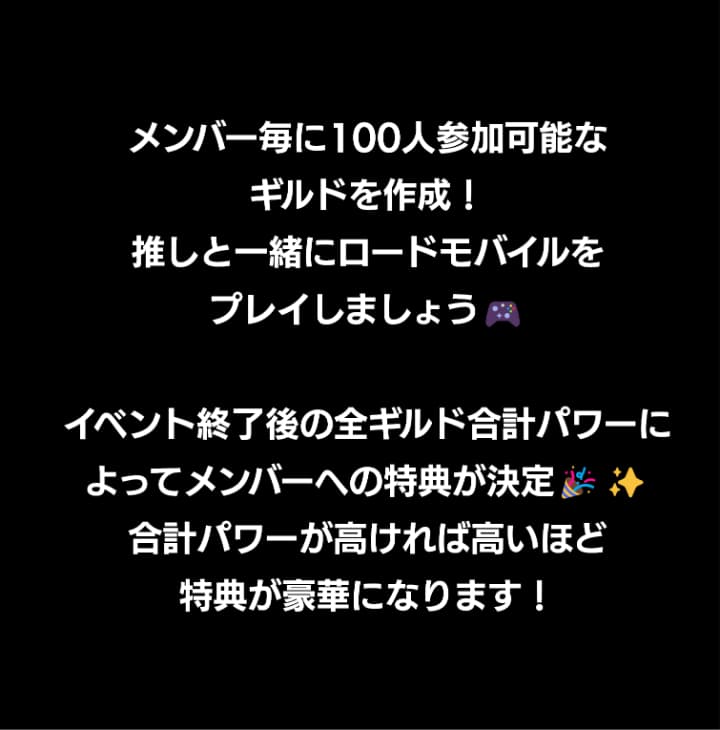 メンバー毎に100人参加可能なギルドを作成！推しと一緒にロードモバイルをプレイしましょう！イベント終了時の獲得ポイントによってメンバーへの特典が決定！ポイントが高ければ高いほど特典が豪華になります！